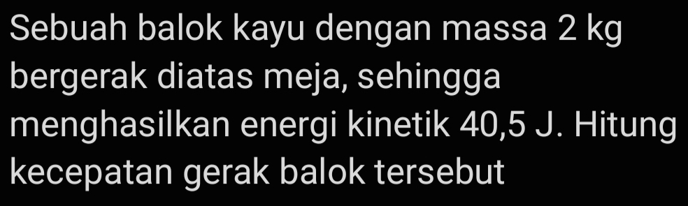 Sebuah balok kayu dengan massa 2 kg
bergerak diatas meja, sehingga 
menghasilkan energi kinetik 40, 5 J. Hitung 
kecepatan gerak balok tersebut