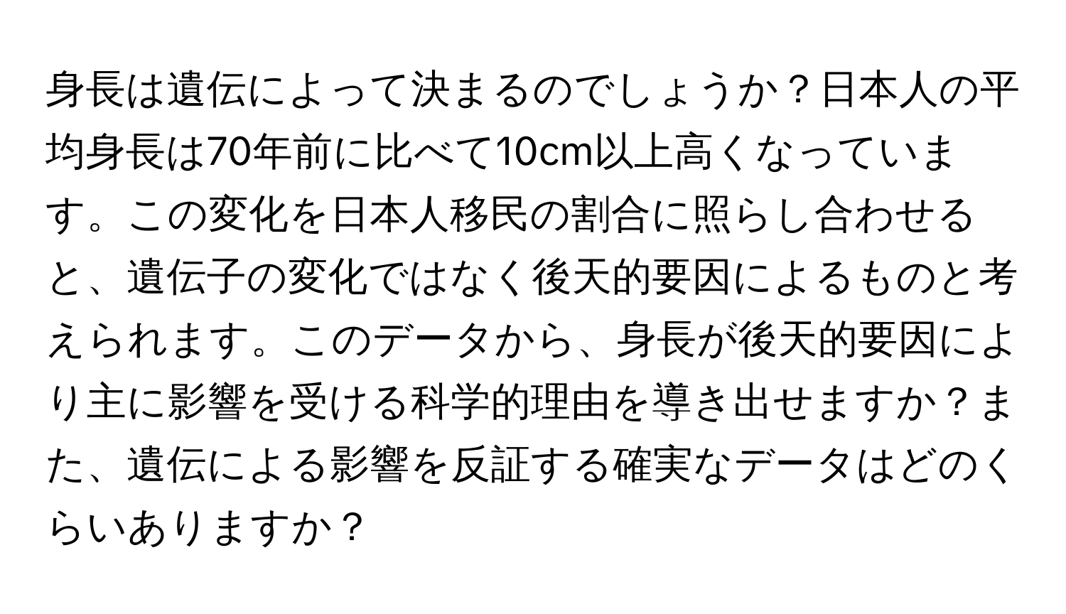 身長は遺伝によって決まるのでしょうか？日本人の平均身長は70年前に比べて10cm以上高くなっています。この変化を日本人移民の割合に照らし合わせると、遺伝子の変化ではなく後天的要因によるものと考えられます。このデータから、身長が後天的要因により主に影響を受ける科学的理由を導き出せますか？また、遺伝による影響を反証する確実なデータはどのくらいありますか？