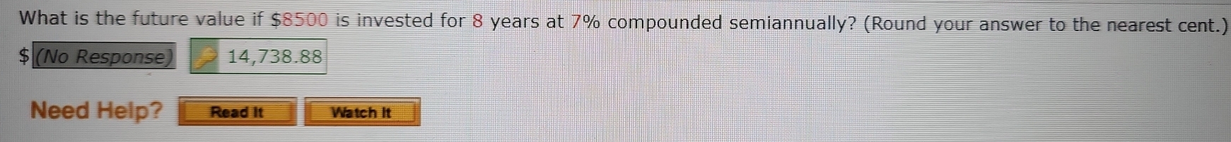 What is the future value if $8500 is invested for 8 years at 7% compounded semiannually? (Round your answer to the nearest cent.)
$ (No Response) 14,738.88
Need Help? Read it Watch it
