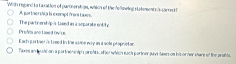 With regard to taxation of partnerships, which of the following statements is correct?
A partnership is exempt from taxes.
The partnership is taxed as a separate entity.
Profts are taxed twice.
Each partner is taxed in the same way as a sole proprietor.
Taxes ard paid on a partnership's pronts, after which each partner pays taxes on his or her share of the profts.