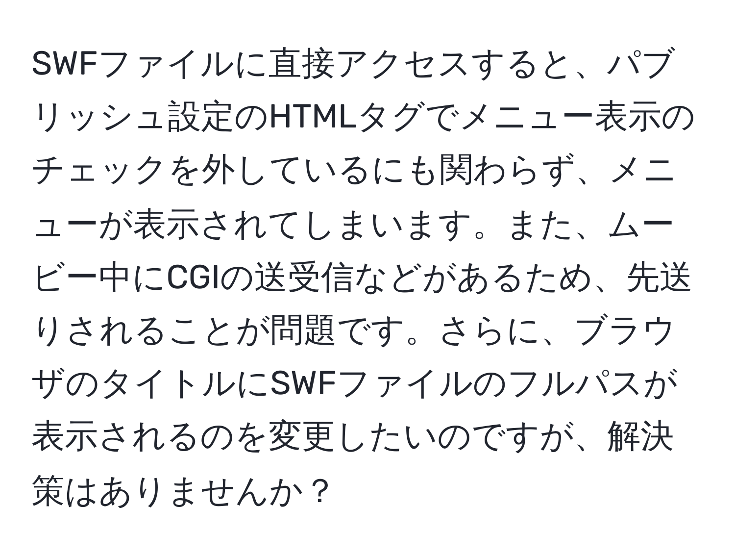 SWFファイルに直接アクセスすると、パブリッシュ設定のHTMLタグでメニュー表示のチェックを外しているにも関わらず、メニューが表示されてしまいます。また、ムービー中にCGIの送受信などがあるため、先送りされることが問題です。さらに、ブラウザのタイトルにSWFファイルのフルパスが表示されるのを変更したいのですが、解決策はありませんか？