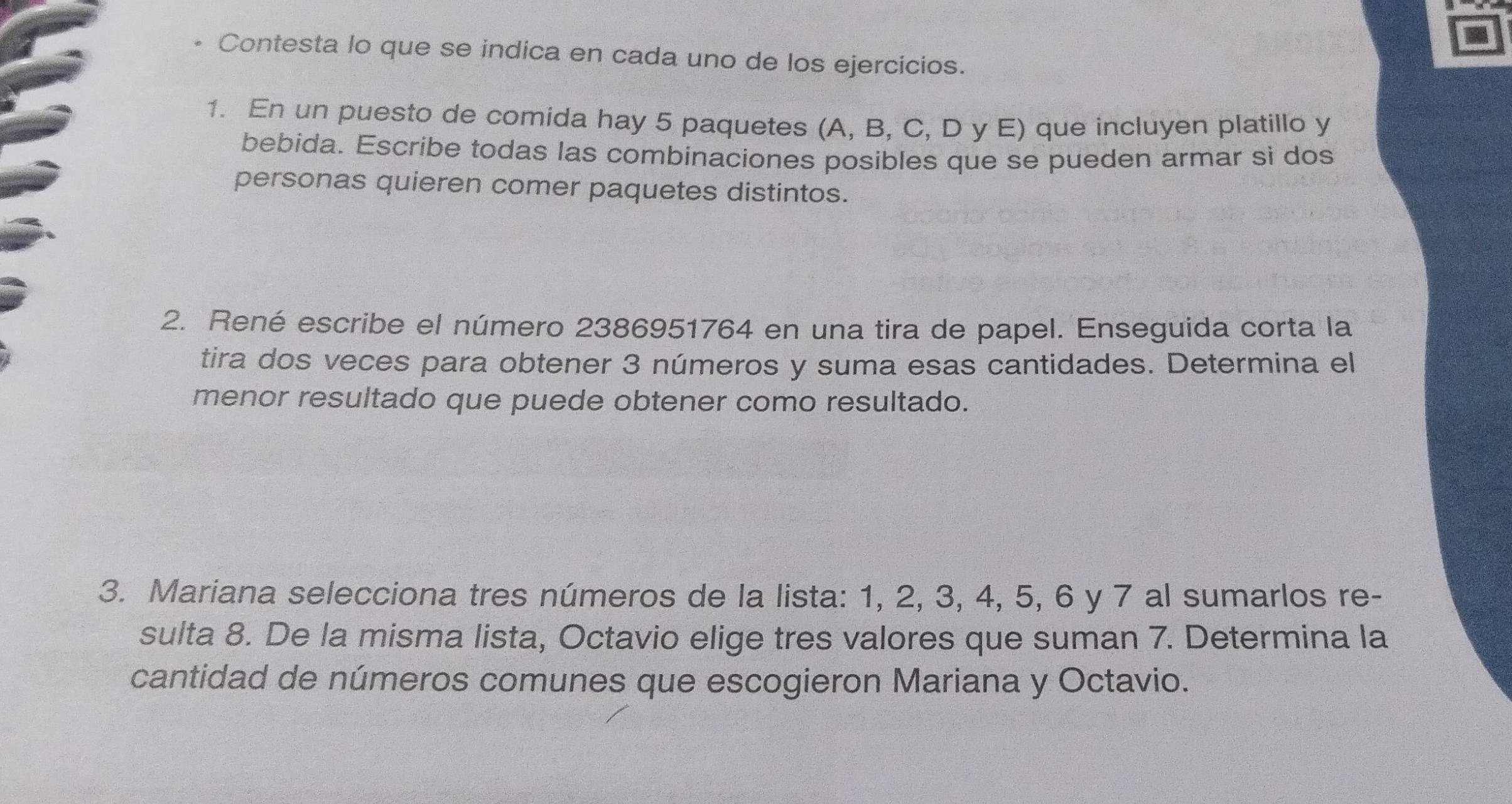 • Contesta lo que se indica en cada uno de los ejercicios. 
1. En un puesto de comida hay 5 paquetes (A, B, C, D y E) que incluyen platillo y 
bebida. Escribe todas las combinaciones posibles que se pueden armar si dos 
personas quieren comer paquetes distintos. 
2. René escribe el número 2386951764 en una tira de papel. Enseguida corta la 
tira dos veces para obtener 3 números y suma esas cantidades. Determina el 
menor resultado que puede obtener como resultado. 
3. Mariana selecciona tres números de la lista: 1, 2, 3, 4, 5, 6 y 7 al sumarlos re- 
sulta 8. De la misma lista, Octavio elige tres valores que suman 7. Determina la 
cantidad de números comunes que escogieron Mariana y Octavio.