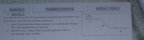 EXERCICES PRINCIPE D'INERTIE NIVEAU : TCSC F
Exercice 1 :
Un solide (S) est animé d'un mouvement rectiligne sans frottement, sur
les plans n1, π2 et π3 [voir schéma ci-dessous].
π
1- Faire l'inventaire des forces exercées sur le solide dans chaque
π2
Plan. Les Représenter sans échelle.
2- lidentifier pour chaque l'état du solide (pseudo-isolé ou
π3
non pseudo- isolé). Justifier