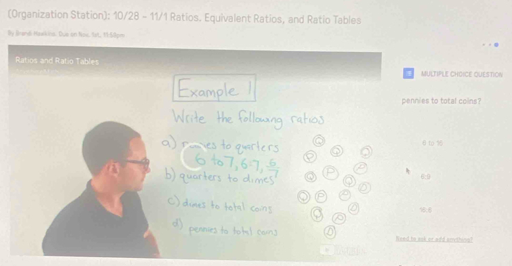 (Organization Station): 10/28 - 11/1 Ratios. Equivalent Ratios, and Ratio Tables
By Brandi Hawkins. Due on Now, 1st, 11:59pm
Ratios and Ratio Tables
MULTIPLE CHDICE QUESTION
pennies to total coins?
6 to 16
6:9
16:6
Need to ask or add anything?