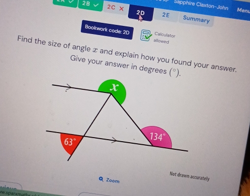 Sapphire Claxton-John Menu
2B 2C* 2D 2E Summary
Bookwork code: 2D allowed
Calculator
Find the size of angle x and explain how you found your answer.
Give your answer in degrees
Not drawn accurately
QZoom