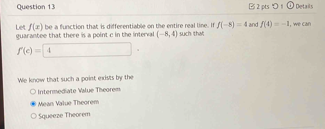 つ1 ⓘ Details
Let f(x) be a function that is differentiable on the entire real line. If f(-8)=4 and f(4)=-1 , we can
guarantee that there is a point c in the interval (-8,4) such that
f'(c)= 4
We know that such a point exists by the
Intermediate Value Theorem
Mean Value Theorem
Squeeze Theorem