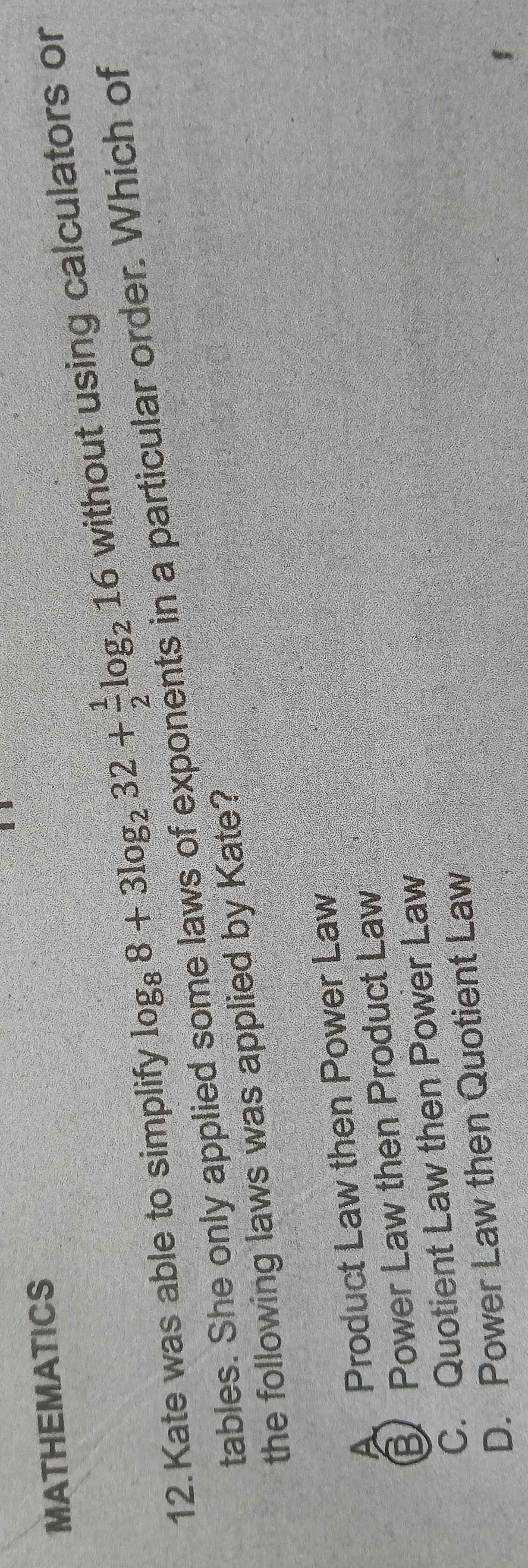 MATHEMATICS
12. Kate was able to simplify log _88+3log _232+ 1/2 log _216 without using calculators or
tables. She only applied some laws of exponents in a particular order. Which of
the following laws was applied by Kate?
A Product Law then Power Law
B Power Law then Product Law
C. Quotient Law then Power Law
D. Power Law then Quotient Law