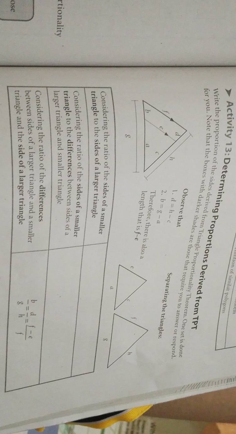 Iition of similar polygons
Activity 13: Determining Proportions Derived from TPT
Write the proportion of the sides derived from Triangle Proportionality Theorem. One set is done
for you. Note that the boxes with darker shades are those that require you to answer or respond
Observe that
1. d=h-c
Separating the triangles:
2. b=g-a
Therefore, there is also a
length that is f-e
Considering the ratio of the sides of a smaller
triangle to the sides of a larger triangle
Considering the ratio of the sides of a smaller
triangle to the differences between sides of a
rtionality
larger triangle and smaller triangle
Considering the ratio of the differences
between sides of a larger triangle and a smaller
triangle and the side of a larger triangle
ose
 b/g = d/h = (f-e)/f 