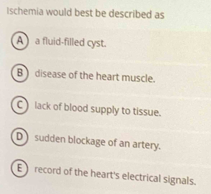 Ischemia would best be described as
A a fluid-filled cyst.
B ) disease of the heart muscle.
C lack of blood supply to tissue.
D sudden blockage of an artery.
Erecord of the heart's electrical signals.