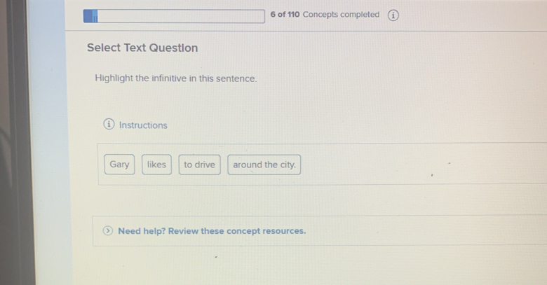 of 110 Concepts completed 
Select Text Question 
Highlight the infinitive in this sentence. 
Instructions 
Gary likes to drive around the city. 
Need help? Review these concept resources.