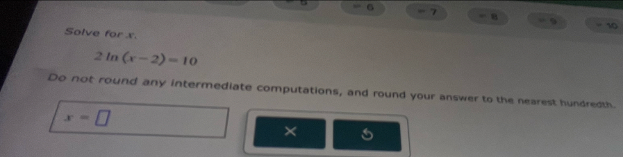 5 6 = 7 8 9
10 
Solve for x. 
2 ln (x-2)=10
Do not round any intermediate computations, and round your answer to the nearest hundredth.
x=□
×