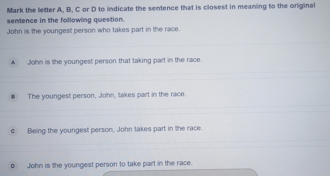 Mark the letter A, B, C or D to indicate the sentence that is closest in meaning to the original
sentence in the following question.
John is the youngest person who takes part in the race.
A John is the youngest person that taking part in the race.
B The youngest person, John, takes part in the race.
cBeing the youngest person, John takes part in the race.
D John is the youngest person to take part in the race.