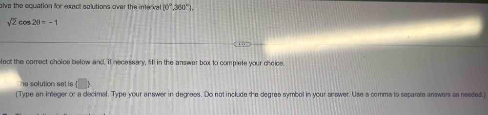 olve the equation for exact solutions over the interval [0°,360°).
sqrt(2)cos 2θ =-1
lect the correct choice below and, if necessary, fill in the answer box to complete your choice. 
The solution set is  □ . 
(Type an integer or a decimal. Type your answer in degrees. Do not include the degree symbol in your answer. Use a comma to separate answers as needed.)