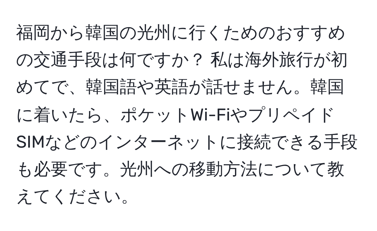 福岡から韓国の光州に行くためのおすすめの交通手段は何ですか？ 私は海外旅行が初めてで、韓国語や英語が話せません。韓国に着いたら、ポケットWi-FiやプリペイドSIMなどのインターネットに接続できる手段も必要です。光州への移動方法について教えてください。