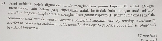 Asid sulfurik boleh digunakan untuk menghasilkan garam kuprum(II) sulfat. Dengan 
menamakan satu bahan yang diperlukan untuk bertindak balas dengan asid sulfurik, 
huraikan langkah-langkah untuk menghasilkan garam kuprum(II) sulfat di makmal sekolah. 
Sulphuric acid can be used to produce copper(II) sulphate salt. By naming a substance 
needed to react with sulphuric acid, describe the steps to produce copper(II) sulphate salt 
in school laboratory. 
[7 markah] 
[7 marks]