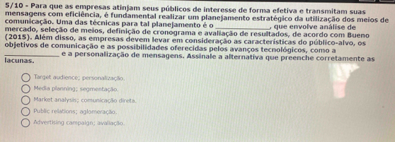 5/10 - Para que as empresas atinjam seus públicos de interesse de forma efetiva e transmitam suas
mensagens com eficiência, é fundamental realizar um planejamento estratégico da utilização dos meios de
comunicação. Uma das técnicas para tal planejamento é o , que envolve análise de
mercado, seleção de meios, definição de cronograma e avaliação de resultados, de acordo com Bueno
(2015). Além disso, as empresas devem levar em consideração as características do público-alvo, os
objetivos de comunicação e as possibilidades oferecidas pelos avanços tecnológicos, como a
_lacunas. e a personalização de mensagens. Assinale a alternativa que preenche corretamente as
Target audience; personalização.
Media planning; segmentação.
Market analysis; comunicação direta.
Public relations; aglomeração.
Advertising campaign; avaliação