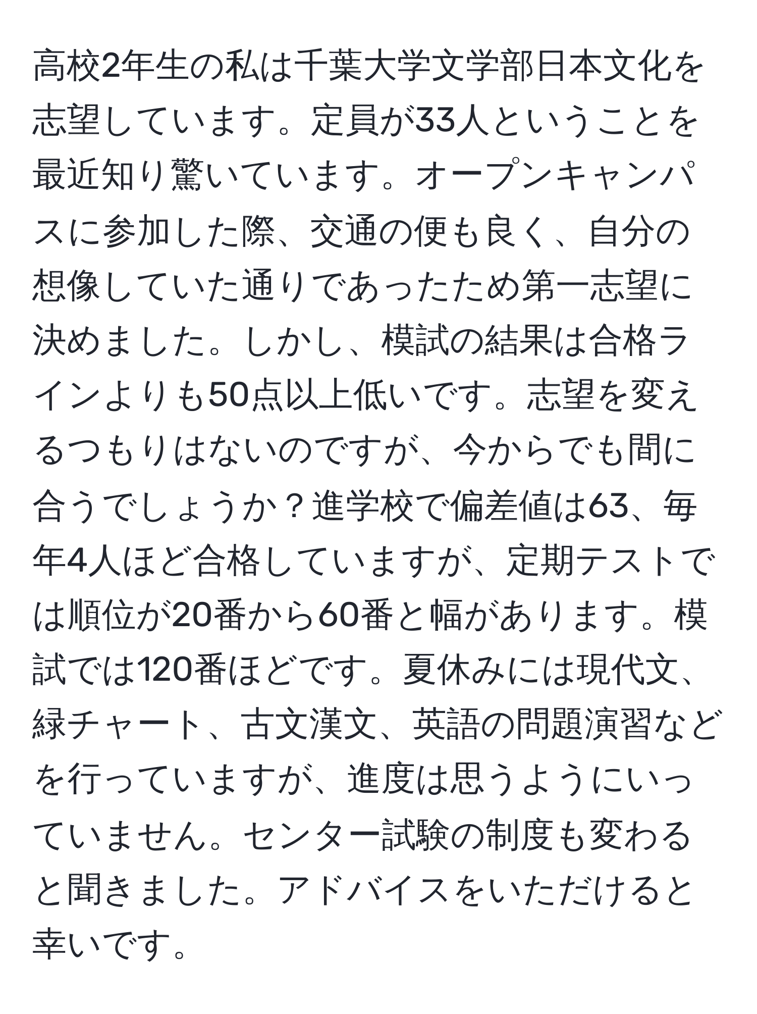 高校2年生の私は千葉大学文学部日本文化を志望しています。定員が33人ということを最近知り驚いています。オープンキャンパスに参加した際、交通の便も良く、自分の想像していた通りであったため第一志望に決めました。しかし、模試の結果は合格ラインよりも50点以上低いです。志望を変えるつもりはないのですが、今からでも間に合うでしょうか？進学校で偏差値は63、毎年4人ほど合格していますが、定期テストでは順位が20番から60番と幅があります。模試では120番ほどです。夏休みには現代文、緑チャート、古文漢文、英語の問題演習などを行っていますが、進度は思うようにいっていません。センター試験の制度も変わると聞きました。アドバイスをいただけると幸いです。