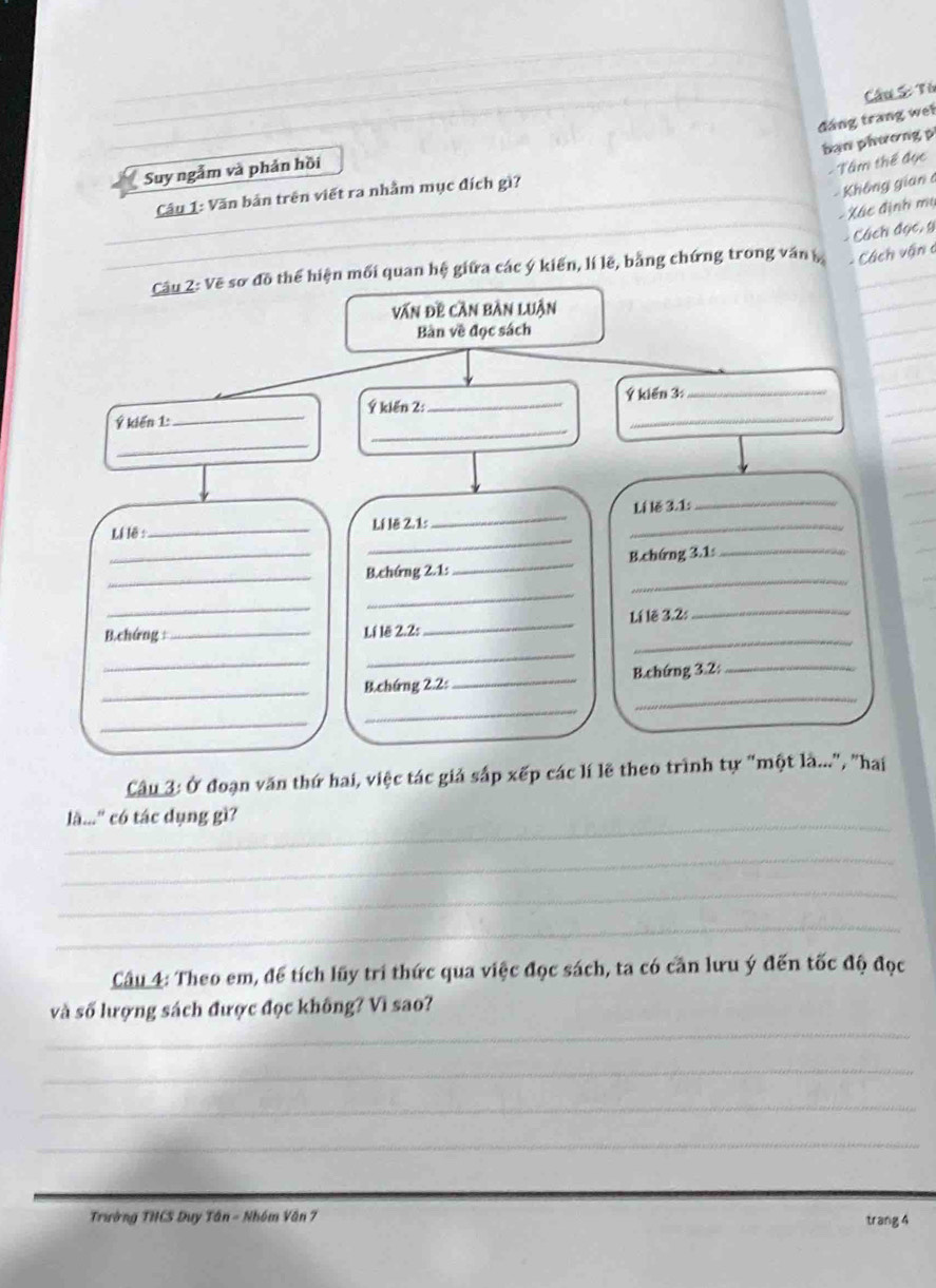 Tú 
đáng trang wet 
ban phương 
Suy ngắm và phản hồi 
- Tâm thế đục 
_ 
Câu 1: Văn bản trên viết ra nhằm mục đích gì?_ 
Không gian a 
_ 
Xác định mụ 
_-Cách đọc, y
Câu 2: Vẽ sơ đồ thể hiện mối quan hệ giữa các ý kiến, lí lẽ, bằng chứng trong văn - Cách vận c 
văn đề cần bàn luận 
Bàn về đọc sách 
Ý kiến 1: _Ý kiến 2:_ Ý kiến 3 : 
_ 
_ 
_ 
_ 
Li lê : _Lí lê 2.1: __Lí lě 3.1: 
_ 
_B.chứng 2.1:_ B.chứng 3.1: 
_ 
_ 
_ 
_ 
_ 
B.chứng :_ Lí lẽ 2.2:_ Lí lê 3.2: 
_ 
_ 
_B.chứng 2.2:_ B.chứng 3.2:_ 
_ 
_ 
Câu 3: Ở đoạn văn thứ hai, việc tác giả sắp xếp các lí lẽ theo trình tự "một là...", "hai 
_ 
là...'' có tác dụng gì? 
_ 
_ 
_ 
Câu 4: Theo em, để tích lũy trí thức qua việc đọc sách, ta có căn lưu ý đến tốc độ đọc 
_ 
và số lượng sách được đọc không? Vì sao? 
_ 
_ 
_ 
_ 
Trường THCS Duy Tân - Nhóm Văn 7 trang 4