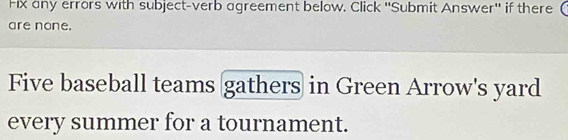 Fix any errors with subject-verb agreement below. Click ''Submit Answer'' if there ( 
are none. 
Five baseball teams gathers in Green Arrow's yard 
every summer for a tournament.