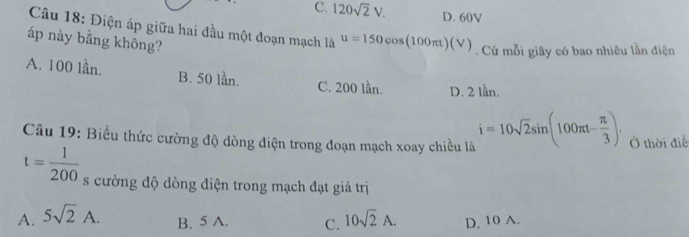 C. 120sqrt(2)V. D. 60V
Câu 18: Điện áp giữa hai đầu một đoạn mạch là u=150cos (100π t)(V). Cứ mỗi giây có bao nhiêu lần điện
áp này bằng không?
A. 100 lần. B. 50 lần. C. 200 lần. D. 2 lần.
i=10sqrt(2)sin (100π t- π /3 ). 
Câu 19: Biểu thức cường độ dòng điện trong đoạn mạch xoay chiều là Ở thời điề
t= 1/200  s cường độ dòng điện trong mạch đạt giá trị
A. 5sqrt(2)A. 10sqrt(2)A. D, 10 A.
B. 5 A. C.