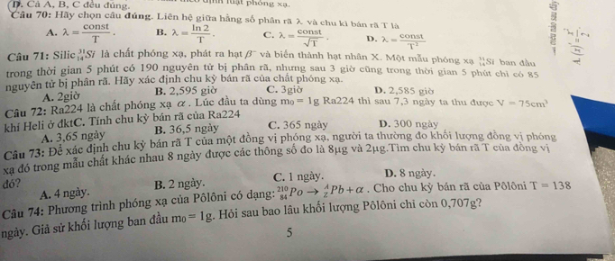 D. Cả A, B, C đều đúng, h luạt phóng xạ.
Câu 70: Hãy chọn câu đúng. Liên hệ giữa hằng số phân rã λ và chu kì bán rã T là
A. lambda = const/T . B. lambda = ln 2/T . C. lambda = const/sqrt(T) . D. lambda = const/T^2 
Câu 71: Silic 'S/ là chất phóng xạ, phát ra hạt beta^- và biến thành hạt nhân X. Một mẫu phóng xạ ''Sĩ ban đầu beginarrayr 34 -8frac -4 hline 36endarray 
trong thời gian 5 phút có 190 nguyên tử bị phân rã, nhưng sau 3 giờ cũng trong thời gian 5 phút chỉ có 85
nguyên tử bị phân rã. Hãy xác định chu kỳ bán rã của chất phóng xạ C. 3giờ D. 2,585 giờ
A. 2giờ B. 2,595 giờ
Câu 72: Ra224 là chất phóng xạ ơ. Lúc đầu ta dùng m_0=1gRa224 thì sau 7,3 ngày ta thu được V=75cm^3
khí Heli ở đktC. Tính chu kỳ bán rã của Ra224
A. 3,65 ngày B. 36,5 ngày C. 365 ngày D. 300 ngày
Câu 73: Để xác định chu kỳ bán rã T của một đồng vị phóng xạ, người ta thường đo khôi lượng đồng vị phóng
xã đó trong mẫu chất khác nhau 8 ngày được các thông số đo là 8μg và 2μg.Tìm chu kỳ bán rã T của đồng vị
dó? C. 1 ngày. D. 8 ngày.
A. 4 ngày. B. 2 ngày.
Câu 74: Phương trình phóng xạ của Pôlôni có dạng: _(84)^(210)Poto _2^(APb+alpha. Cho chu kỳ bán rã của Pôlôni T=138
ngày. Giả sử khối lượng ban đầu m_0)=1g. Hỏi sau bao lâu khối lượng Pôlôni chỉ còn 0,707g?
5