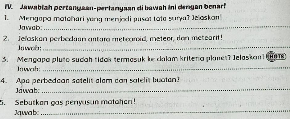 Jawablah pertanyaan-pertanyaan di bawah ini dengan benar! 
1. Mengapa matahari yang menjadi pusat tata surya? Jelaskan! 
Jawab: 
_ 
2. Jelaskan perbedaan antara meteoroid, meteor, dan meteorit! 
Jawab: 
_ 
3. Mengapa pluto sudah tidak termasuk ke dalam kriteria planet? Jelaskan! Hots 
Jawab: 
_ 
4. Apa perbedaan satelit alam dan satelit buatan? 
Jawab: 
_ 
5. Sebutkan gas penyusun matahari! 
Jawab: 
_