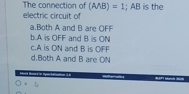 The connection of (Awedge B)=1; AB is the
electric circuit of
a.Both A and B are OFF
b. A is OFF and B is ON
c. A is ON and B is OFF
d.Both A and B are ON
Mock Board in Specialization 2.0 Mathematics BLEPT March 2025
a