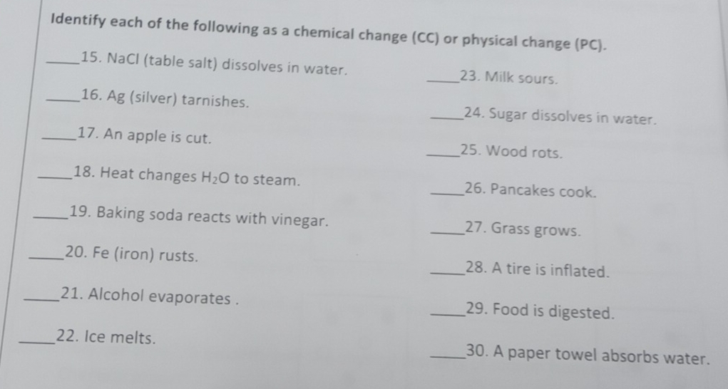 Identify each of the following as a chemical change (CC) or physical change (PC). 
_15. NaCl (table salt) dissolves in water. _23. Milk sours. 
_16. Ag (silver) tarnishes. _24. Sugar dissolves in water. 
_17. An apple is cut. _25. Wood rots. 
_18. Heat changes H_2O to steam. _26. Pancakes cook. 
_19. Baking soda reacts with vinegar. _27. Grass grows. 
_20. Fe (iron) rusts. _28. A tire is inflated. 
_21. Alcohol evaporates . _29. Food is digested. 
_22. Ice melts. _30. A paper towel absorbs water.