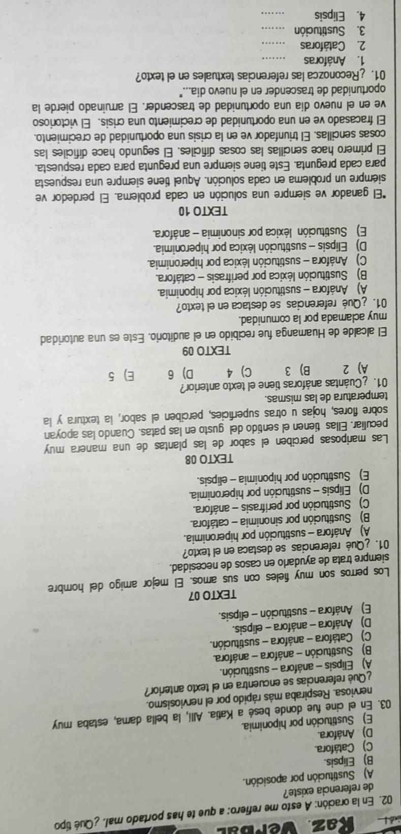 Kaz. yerbal
02. En la oración: A esto me refiero: a que te has portado mal. ¿Qué típo
de referencia existe?
A) Sustitución por aposición.
B) Elipsis.
C) Catáfora.
D) Anáfora.
E) Sustitución por hiponimia.
03. En el cine fue donde besé a Katia. Allí, la bella dama, estaba muy
nerviosa. Respiraba más rápido por el nerviosismo.
Qué referencias se encuentra en el texto anterior?
A) Elipsis - anáfora - sustitución.
B) Sustitución - anáfora - anáfora.
C) Catáfora - anáfora - sustitución.
D) Anáfora - anáfora - elipsis.
E) Anáfora - sustitución - elipsis.
TEXTO 07
Los perros son muy fieles con sus amos. El mejor amigo del hombre
siempre trata de ayudarlo en casos de necesidad.
01. ¿Qué referencias se destaca en el texto?
A) Anáfora - sustitución por hiperonimia.
B) Sustitución por sinonimia - catáfora.
C) Sustitución por perifrasis - anáfora.
D) Elipsis - sustitución por hiperonimia.
E) Sustitución por hiponimia - elipsis.
TEXTO 08
Las mariposas perciben el sabor de las plantas de una manera muy
peculiar. Ellas tienen el sentido del gusto en las patas. Cuando las apoyan
sobre flores, hojas u otras superficies, perciben el sabor, la textura y la
temperatura de las mismas.
01. ¿Cuántas anáforas tiene el texto anterior?
A) 2 B) 3 C) 4 D) 6 E)5
TEXTO 09
El alcalde de Huamanga fue recibido en el auditorio. Este es una autoridad
muy aclamada por la comunidad.
01. ¿Qué referencias se destaca en el texto?
A) Anáfora - sustitución léxica por hiponimia.
B) Sustitución léxica por perífrasis - catáfora.
C) Anáfora - sustitución léxica por hiperonimia.
D) Elipsis - sustitución léxica por hiperonimia.
E) Sustitución léxica por sinonimia - anáfora.
TEXTO 10
*El ganador ve siempre una solución en cada problema. El perdedor ve
siempre un problema en cada solución. Aquel tiene siempre una respuesta
para cada pregunta. Este tiene siempre una pregunta para cada respuesta.
El primero hace sencillas las cosas dificiles. El segundo hace dificiles las
cosas sencillas. El triunfador ve en la crisis una oportunidad de crecimiento.
El fracasado ve en una oportunidad de crecimiento una crisis. El victorioso
ve en el nuevo día una oportunidad de trascender. El arruinado pierde la
oportunidad de trascender en el nuevo dia..."
01. ¿Reconozca las referencias textuales en el texto?
1. Anáforas_
2. Catáforas_
3. Sustitución_
4. Elipsis
_