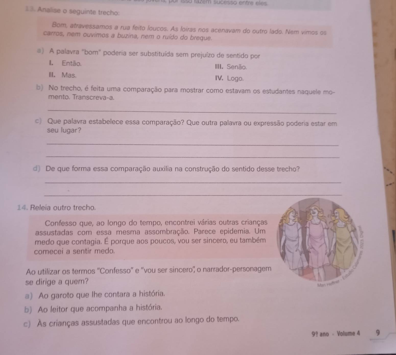 or isso fazem sucesso entre eles.
13. Analise o seguinte trecho:
Bom, atravessamos a rua feito loucos. As loiras nos acenavam do outro lado. Nem vimos os
carros, nem ouvimos a buzina, nem o ruído do breque.
a) A palavra "bom" poderia ser substituída sem prejuízo de sentido por
I. Então. III. Senão,
II. Mas. IV. Logo.
b) No trecho, é feita uma comparação para mostrar como estavam os estudantes naquele mo-
mento. Transcreva-a.
_
c) Que palavra estabelece essa comparação? Que outra palavra ou expressão poderia estar em
seu lugar?
_
_
d) De que forma essa comparação auxilia na construção do sentido desse trecho?
_
_
14. Releia outro trecho.
Confesso que, ao longo do tempo, encontrei várias outras crianças
assustadas com essa mesma assombração. Parece epidemia. Um
medo que contagia. É porque aos poucos, vou ser sincero, eu também
comecei a sentir medo.
Ao utilizar os termos ''Confesso'' e ''vou ser sincero”' o narrador-personagem
se dirige a quem?
a) Ao garoto que lhe contara a história.
b) Ao leitor que acompanha a história.
c) As crianças assustadas que encontrou ao longo do tempo.
99 ano - Volume 4 9