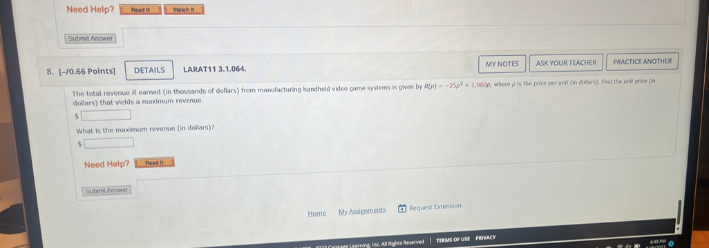 Need Help? Read It Watch It 
Submit Answer 
8. [-10.66 Points] DETAILS LARAT11 3.1.064. MY NOTES ASK YOUR TEACHER PRACTICE ANOTHER 
The total revenue R earned (in thousands of dollars) from manufacturing handheld video game systems is given by R(p)=-25p^2+1,900p , where p is the price per unit (in dollars). Find the unit price (in
dollars) that yields a maximum revenue.
$
What is the maximum revenue (in dollars)? 
Need Help? Read it 
Submit Answer 
Home My Assignments Request Extension 
e L earning, Inc. All Rights Reserved TERMS OF USE PRIVACY