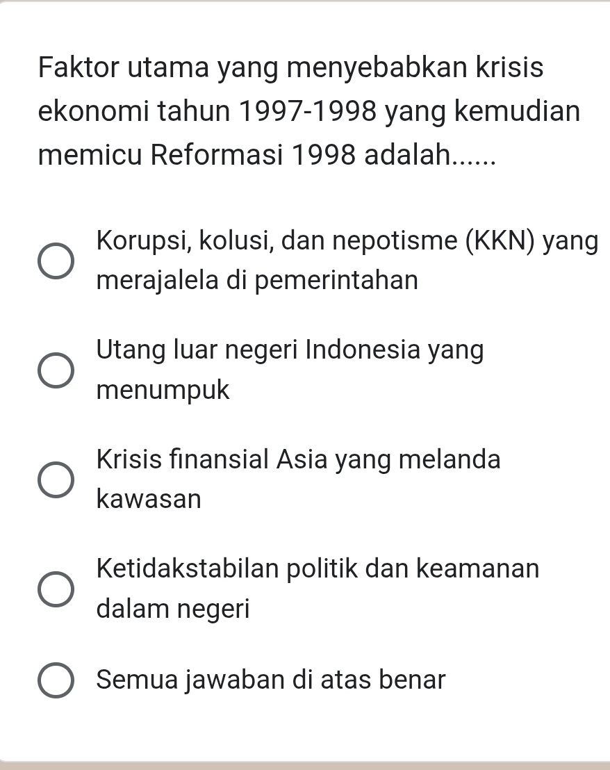 Faktor utama yang menyebabkan krisis
ekonomi tahun 1997-1998 yang kemudian
memicu Reformasi 1998 adalah......
Korupsi, kolusi, dan nepotisme (KKN) yang
merajalela di pemerintahan
Utang luar negeri Indonesia yang
menumpuk
Krisis finansial Asia yang melanda
kawasan
Ketidakstabilan politik dan keamanan
dalam negeri
Semua jawaban di atas benar