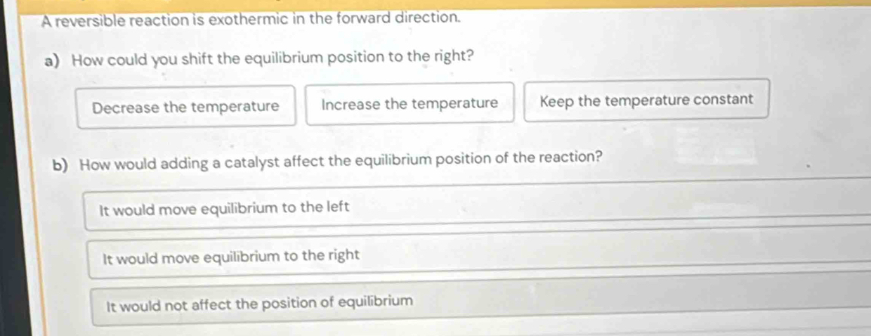 A reversible reaction is exothermic in the forward direction.
a) How could you shift the equilibrium position to the right?
Decrease the temperature Increase the temperature Keep the temperature constant
b) How would adding a catalyst affect the equilibrium position of the reaction?
It would move equilibrium to the left
It would move equilibrium to the right
It would not affect the position of equilibrium