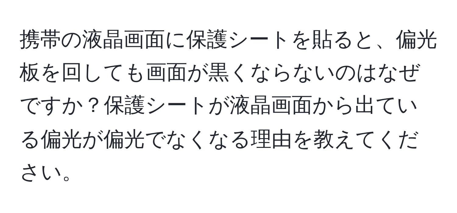 携帯の液晶画面に保護シートを貼ると、偏光板を回しても画面が黒くならないのはなぜですか？保護シートが液晶画面から出ている偏光が偏光でなくなる理由を教えてください。