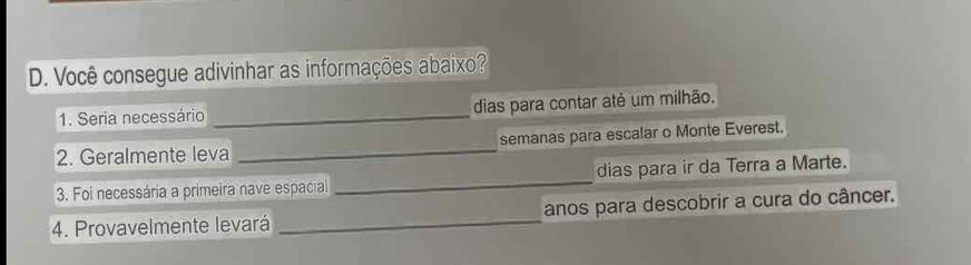 Você consegue adivinhar as informações abaixo? 
1. Seria necessário _dias para contar até um milhão. 
2. Geralmente leva _semanas para escalar o Monte Everest. 
3. Foi necessária a primeira nave espacial _dias para ir da Terra a Marte. 
4. Provavelmente levará _anos para descobrir a cura do câncer.