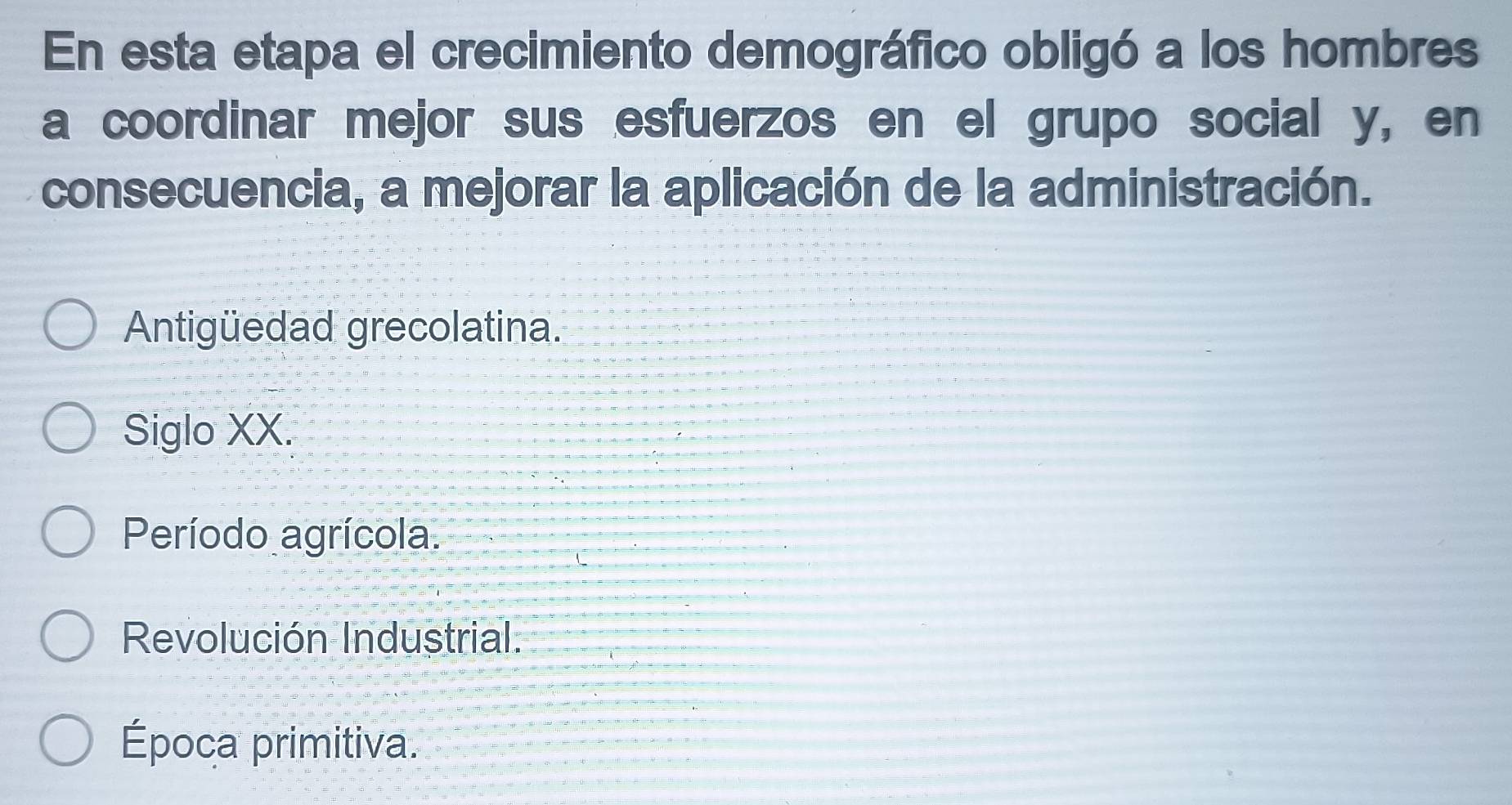 En esta etapa el crecimiento demográfico obligó a los hombres
a coordinar mejor sus esfuerzos en el grupo social y, en
consecuencia, a mejorar la aplicación de la administración.
Antigüedad grecolatina.
Siglo XX.
Período agrícola.
Revolución Industrial.
Época primitiva.