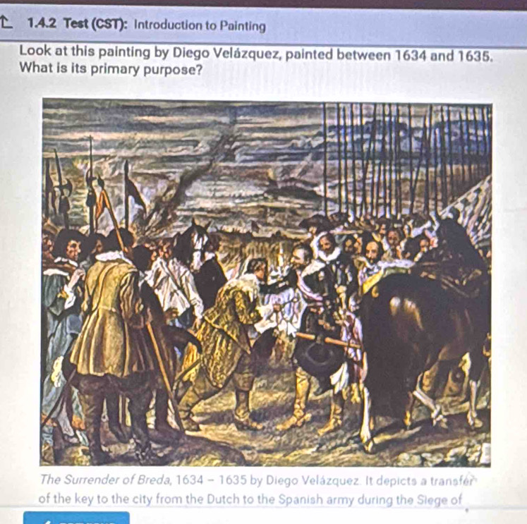 Test (CST): Introduction to Painting 
Look at this painting by Diego Velázquez, painted between 1634 and 1635. 
What is its primary purpose? 
The Surrender of Breda, 1634 - 1635 by Diego Velázquez. It depicts a transfer 
of the key to the city from the Dutch to the Spanish army during the Siege of