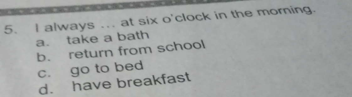 always ... at six o'clock in the morning.
a. take a bath
b. return from school
c. go to bed
d. have breakfast