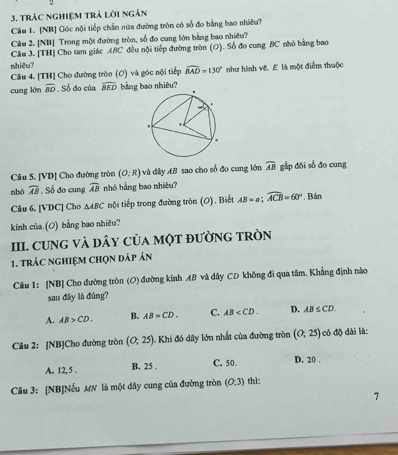 tRÁC NGHIệM tRả lờI ngán
Câu 1. [NB] Góc nội tiếp chắn nửa đường tròn có số đo bằng bao nhiêu?
Câu 2. [NB] Trong một đường tròn, số đo cung lớn bằng bao nhiêu?
Câu 3. [TH] Cho tam giác ABC đều nội tiếp đường tròn (O). Số đo cung BC nhỏ bằng bao
nhiêu?
Câu 4. [TH] Cho đường tròn (O) và góc nội tiếp widehat BAD=130° như hình vẽ. E là một điểm thuộc
cung lớn widehat BD. Số do của widehat BED bằng bao nhiêu?
Câu 5. [VD] Cho đường tròn (O;R) và dây AB sao cho số đo cung lớn widehat AB gấp đôi số đo cung
nhỏ widehat AB. Số đo cung widehat AB nhỏ bằng bao nhiêu?
Câu 6. [VDC] Cho △ ABC tnội tiếp trong đường tròn (O). Biết AB=a;widehat ACB=60°. Bán
kính của (O) bằng bao nhiêu?
III. CUNG VÀ DâY CủA MỌT đƯỜNG TRÒN
1. tRÁC NGHIệM CHọN đáp án
Câu 1: [NB] Cho đường tròn (O) đường kính AB và dây CD không đi qua tâm. Khẳng định nào
sau đây là đúng?
A. AB>CD. B. AB=CD. C. AB D. AB≤ CD.
Câu 2: [NB]Cho đường tròn (O;25). Khi đó dây lớn nhất của đường tròn (O;25) có độ dài là:
A. 12,5 . B. 25 . C. 50.
D. 20 .
Câu 3: [NB]Nếu MN là một dây cung của đường tròn (O;3) thì:
7