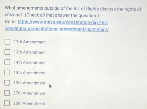 What amendments outside of the Bill of Rights discuss the rights of
citizens? (Check all that answer the question.)
Go to: https://www.mnsu.edu/constitution-day/the-
constitution/constitutional-amendments-summary/
11th Amendment
13th Amendment
14th Amendment
15th Amendment
19th Amendment
27th Amendment
28th Amendment