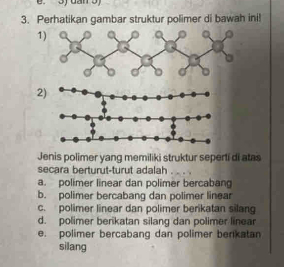 Perhatikan gambar struktur polimer di bawah ini!
1
2
Jenis polimer yang memiliki struktur seperti di atas
secara berturut-turut adalah
a. polimer linear dan polimer bercabang
b. polimer bercabang dan polimer linear
c. polimer linear dan polimer berikatan silan
d. polimer berikatan silang dan polimer linear
e. polimer bercabang dan polimer berikatan
silang