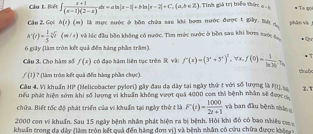 Biết ∈t  (x+1)/(x-1)(2-x) dx=aln |x-1|+bln |x-2|+C,(a,b∈ Z) Tính giá trị biểu thức a~b Ta gọi 
Câu 2. Gọi h(t) (m) là mực nước ở bồn chứa sau khi bơm nước được t giây. Biết rằm phân và
h'(t)= 1/5 sqrt[3](t) (m /s) và lúc đầu bồn không có nước. Tìm mức nước ở bồn sau khi bơm nước được Qu 
6 giây (làm tròn kết quả đến hàng phần trăm). 
Câu 3. Cho hàm số f(x) có đạo hàm liên tục trên R và: f'(x)=(3^x+5^x)^2, , ∀x.f(0)= 1/ln 30 . T
f(1) ? (làm tròn kết quả đến hàng phần chục). 
thuộc 
Câu 4. Vi khuẩn HP (Helicobacter pylori) gây đau dạ dày tại ngày thứ t với số lượng là F(t) , biē 2. T 
hếu phát hiện sớm khi số lượng vi khuẩn không vượt quá 4000 con thì bệnh nhân sẽ được cứa 
chữa. Biết tốc độ phát triển của vi khuẩn tại ngày thứ t là F'(t)= 1000/2t+1  và ban đầu bệnh nhân có
2000 con vi khuẩn. Sau 15 ngày bệnh nhân phát hiện ra bị bệnh. Hỏi khi đó có bao nhiêu con vị 
khuẩn trong dạ dày (làm tròn kết quả đến hàng đơn vị) và bệnh nhân có cứu chữa được không