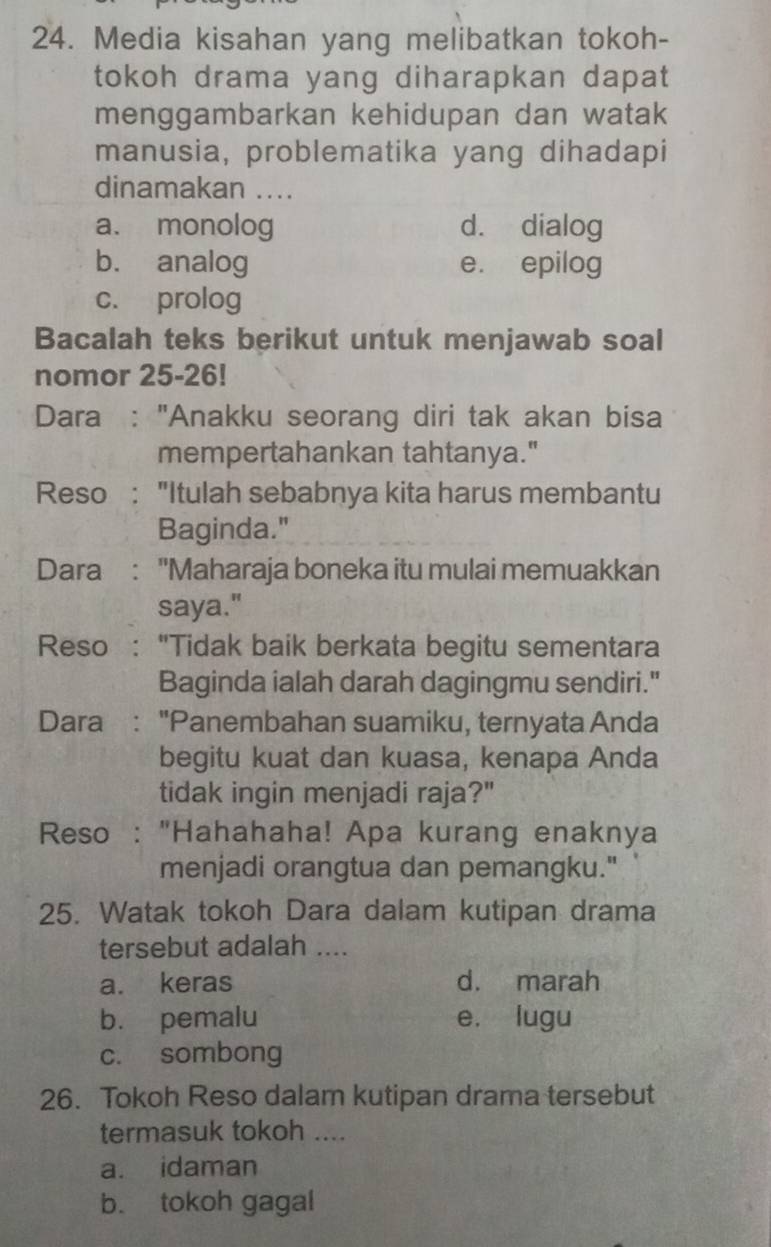 Media kisahan yang melibatkan tokoh-
tokoh drama yang diharapkan dapat
menggambarkan kehidupan dan watak
manusia, problematika yang dihadapi
dinamakan ...
a. monolog d. dialog
b. analog e. epilog
c. prolog
Bacalah teks berikut untuk menjawab soal
nomor 25-26!
Dara : "Anakku seorang diri tak akan bisa
mempertahankan tahtanya."
Reso : "Itulah sebabnya kita harus membantu
Baginda."
Dara : 'Maharaja boneka itu mulai memuakkan
saya."
Reso : "Tidak baik berkata begitu sementara
Baginda ialah darah dagingmu sendiri."
Dara : "Panembahan suamiku, ternyata Anda
begitu kuat dan kuasa, kenapa Anda
tidak ingin menjadi raja?"
Reso : "Hahahaha! Apa kurang enaknya
menjadi orangtua dan pemangku."
25. Watak tokoh Dara dalam kutipan drama
tersebut adalah ....
a. keras d. marah
b. pemalu e. lugu
c. sombong
26. Tokoh Reso dalam kutipan drama tersebut
termasuk tokoh ....
a. idaman
b. tokoh gagal