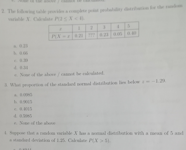 Rone of the above y cannot be caeu
2. The following table provides a complete point probability distribution for the random
variable X. Calculate P(2≤ X<4).
a. 0.23
b. 0.66
c. 0.39
d. 0.34
e. None of the above / cannot be calculated.
3. What proportion of the standard normal distribution lies below z=-1.29.
a. 0.0985
b. 0.9015
c. 0.4015
d. 0.5985
e. None of the above
4. Suppose that a random variable X has a normal distribution with a mean of 5 and
a standard deviation of 1.25. Calculate P(X>5).