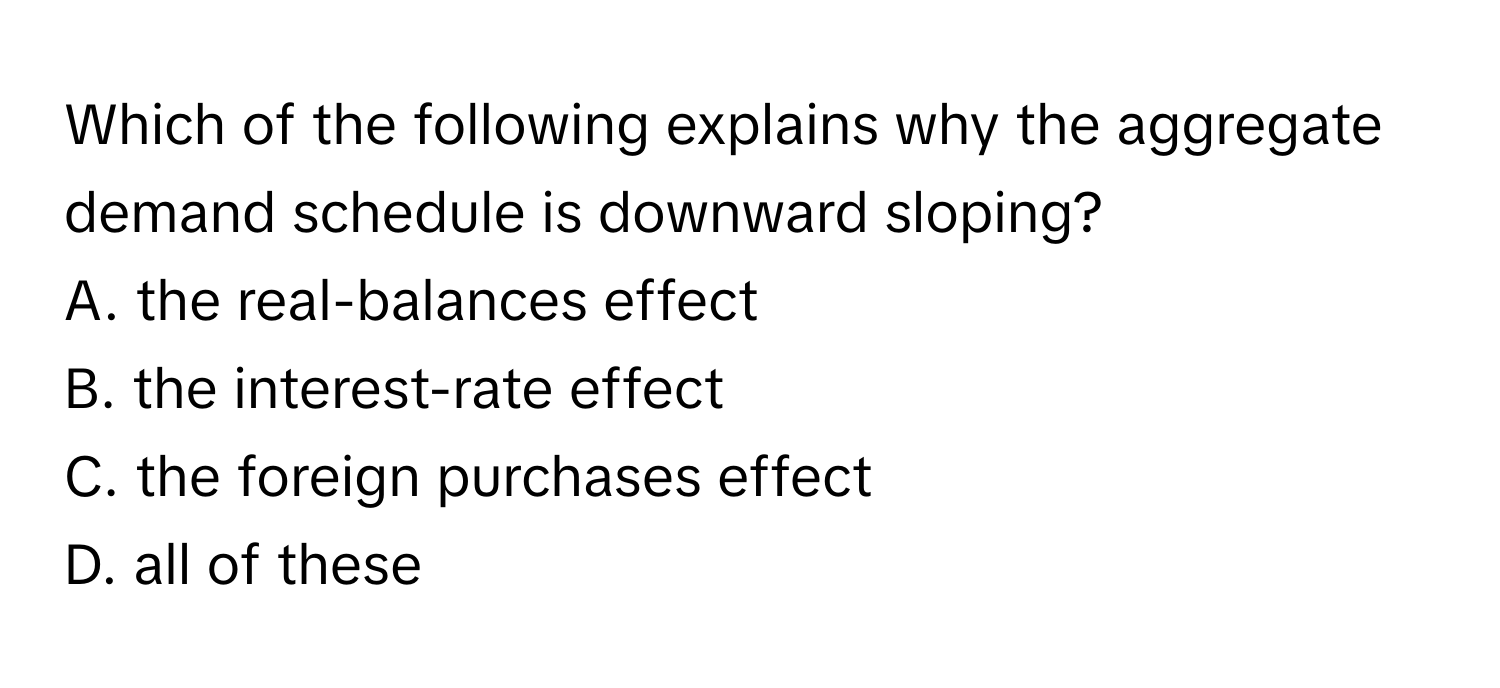 Which of the following explains why the aggregate demand schedule is downward sloping?

A. the real-balances effect
B. the interest-rate effect
C. the foreign purchases effect
D. all of these