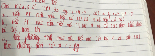 LUIEN TAP 
Oho M(2,5,0) (P ) 3x-2y-z+4=0 ,co) x-3y+2z-1=0
a, vist pT mat cai tep nuó (p) tao A vá tep nuò (a) 
b, viet pr mat cai tiep nuó (p) tai N và aàt (a) theo thet dièn 
là dq tai lon 
c) net phazong thin mat asiu tep uó (p) tai N vài cit (a) 
thoo duing fian co) aó r=sqrt(frac 21)2