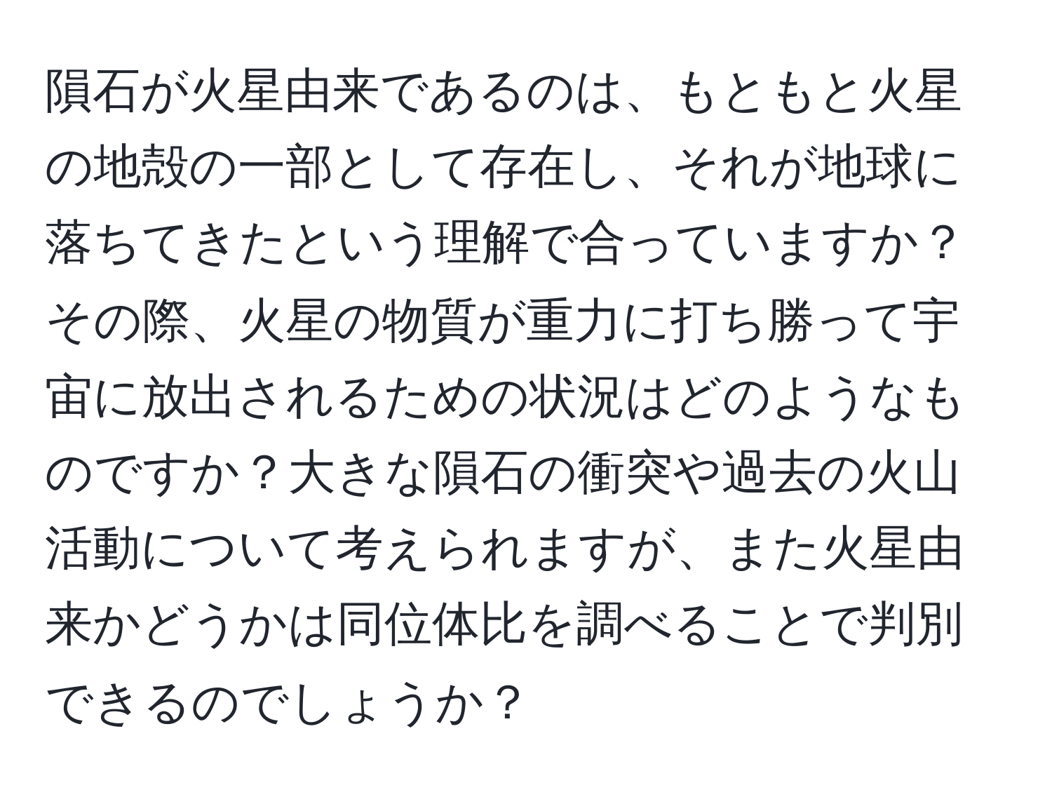 隕石が火星由来であるのは、もともと火星の地殻の一部として存在し、それが地球に落ちてきたという理解で合っていますか？その際、火星の物質が重力に打ち勝って宇宙に放出されるための状況はどのようなものですか？大きな隕石の衝突や過去の火山活動について考えられますが、また火星由来かどうかは同位体比を調べることで判別できるのでしょうか？