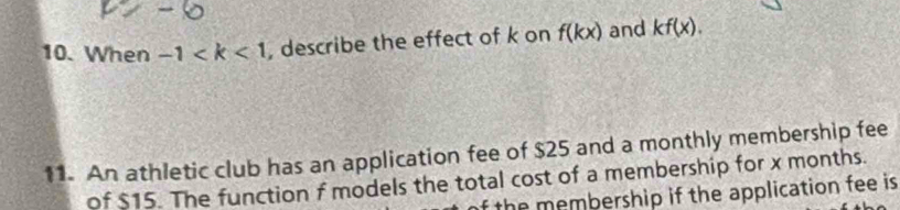 When -1 , describe the effect of k on f(kx) and kf(x). 
11. An athletic club has an application fee of $25 and a monthly membership fee 
of $15. The function f models the total cost of a membership for x months. 
f the membership if the application fee is