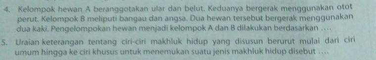 Kelompok hewan A beranggotakan ular dan belut. Keduanya bergerak menggunakan otot 
perut. Kelompok B meliputi bangau dan angsa. Dua hewan tersebut bergerak menggunakan 
dua kaki. Pengelompokan hewan menjadi kelompok A dan B dilakukan berdasarkan . .. 
5. Uraian keterangan tentang ciri-ciri makhluk hidup yang disusun berurut mulai dari ciri 
umum hingga ke ciri khusus untuk menemukan suatu jenis makhluk hidup disebut ....