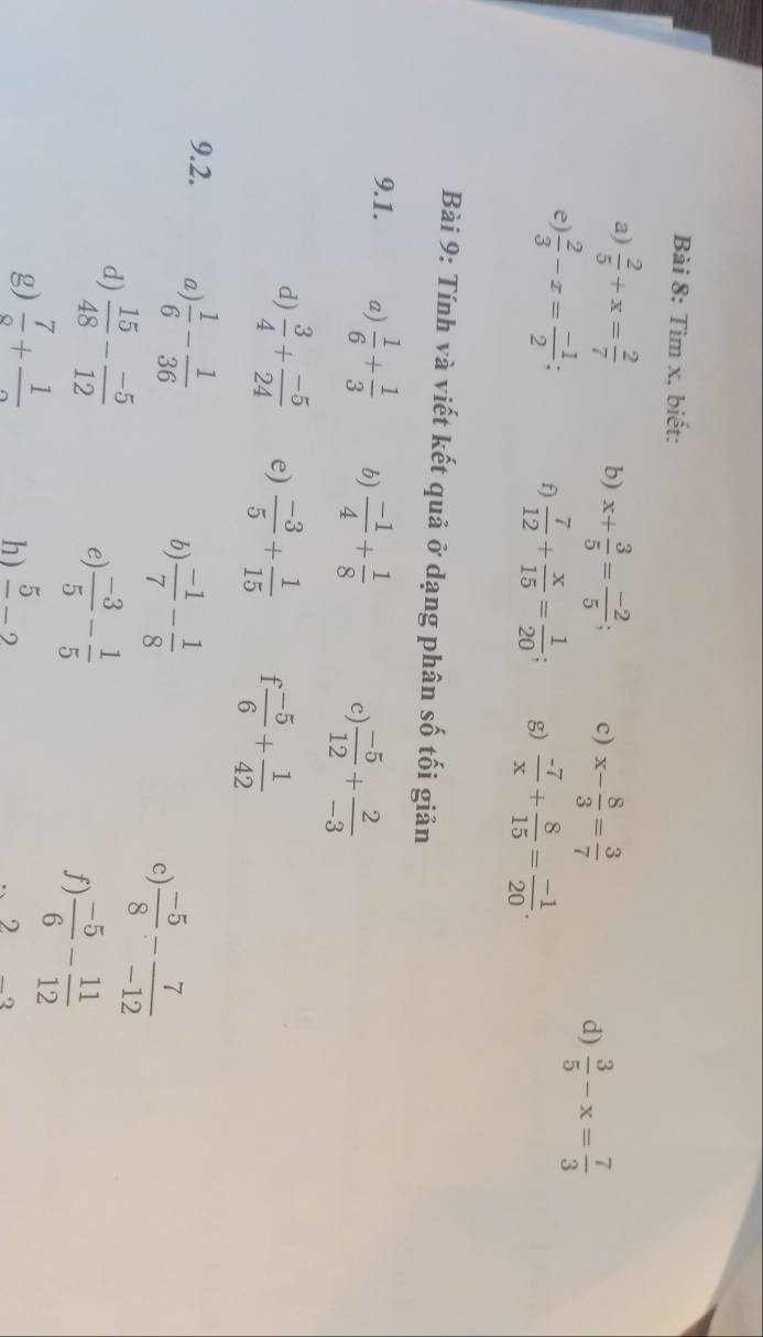 Tìm x, biết: 
a)  2/5 +x= 2/7  b) x+ 3/5 = (-2)/5 ; c) x- 8/3 = 3/7  d)  3/5 -x= 7/3 
e)  2/3 -x= (-1)/2 ; f)  7/12 + x/15 = 1/20 ; g)  (-7)/x + 8/15 = (-1)/20 . 
Bài 9: Tính và viết kết quả ở dạng phân số tối giản 
9.1. a)  1/6 + 1/3  b)  (-1)/4 + 1/8  c)  (-5)/12 + 2/-3 
d)  3/4 + (-5)/24  e)  (-3)/5 + 1/15  1  (-5)/6 + 1/42 
9.2. a  1/6 - 1/36 
b)  (-1)/7 - 1/8 
c  (-5)/8 - 7/-12 
d)  15/48 - (-5)/12 
e)  (-3)/5 - 1/5 
f)  (-5)/6 - 11/12 
g)  7/9 +frac 1 frac 5-2
h)
2_2